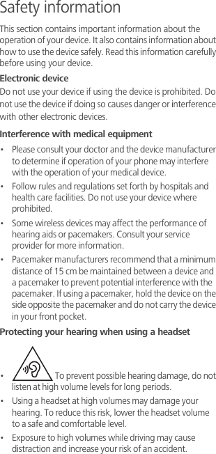 Safety informationThis section contains important information about the operation of your device. It also contains information about how to use the device safely. Read this information carefully before using your device.Electronic deviceDo not use your device if using the device is prohibited. Do not use the device if doing so causes danger or interference with other electronic devices.Interference with medical equipment•   Please consult your doctor and the device manufacturer to determine if operation of your phone may interfere with the operation of your medical device.•   Follow rules and regulations set forth by hospitals and health care facilities. Do not use your device where prohibited.•   Some wireless devices may affect the performance of hearing aids or pacemakers. Consult your service provider for more information.•   Pacemaker manufacturers recommend that a minimum distance of 15 cm be maintained between a device and a pacemaker to prevent potential interference with the pacemaker. If using a pacemaker, hold the device on the side opposite the pacemaker and do not carry the device in your front pocket.Protecting your hearing when using a headset•    To prevent possible hearing damage, do not listen at high volume levels for long periods. •   Using a headset at high volumes may damage your hearing. To reduce this risk, lower the headset volume to a safe and comfortable level.•   Exposure to high volumes while driving may cause distraction and increase your risk of an accident.
