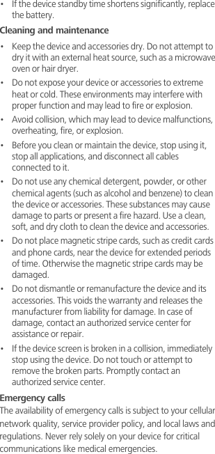 •   If the device standby time shortens significantly, replace the battery.Cleaning and maintenance•   Keep the device and accessories dry. Do not attempt to dry it with an external heat source, such as a microwave oven or hair dryer. •   Do not expose your device or accessories to extreme heat or cold. These environments may interfere with proper function and may lead to fire or explosion. •   Avoid collision, which may lead to device malfunctions, overheating, fire, or explosion. •   Before you clean or maintain the device, stop using it, stop all applications, and disconnect all cables connected to it.•   Do not use any chemical detergent, powder, or other chemical agents (such as alcohol and benzene) to clean the device or accessories. These substances may cause damage to parts or present a fire hazard. Use a clean, soft, and dry cloth to clean the device and accessories.•   Do not place magnetic stripe cards, such as credit cards and phone cards, near the device for extended periods of time. Otherwise the magnetic stripe cards may be damaged.•   Do not dismantle or remanufacture the device and its accessories. This voids the warranty and releases the manufacturer from liability for damage. In case of damage, contact an authorized service center for assistance or repair.•   If the device screen is broken in a collision, immediately stop using the device. Do not touch or attempt to remove the broken parts. Promptly contact an authorized service center. Emergency callsThe availability of emergency calls is subject to your cellular network quality, service provider policy, and local laws and regulations. Never rely solely on your device for critical communications like medical emergencies.