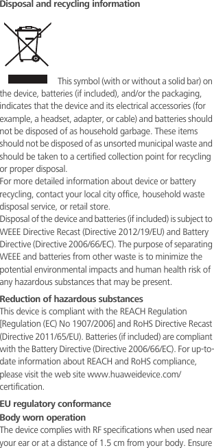 Disposal and recycling information This symbol (with or without a solid bar) on the device, batteries (if included), and/or the packaging, indicates that the device and its electrical accessories (for example, a headset, adapter, or cable) and batteries should not be disposed of as household garbage. These items should not be disposed of as unsorted municipal waste and should be taken to a certified collection point for recycling or proper disposal.For more detailed information about device or battery recycling, contact your local city office, household waste disposal service, or retail store.Disposal of the device and batteries (if included) is subject to WEEE Directive Recast (Directive 2012/19/EU) and Battery Directive (Directive 2006/66/EC). The purpose of separating WEEE and batteries from other waste is to minimize the potential environmental impacts and human health risk of any hazardous substances that may be present.Reduction of hazardous substancesThis device is compliant with the REACH Regulation [Regulation (EC) No 1907/2006] and RoHS Directive Recast (Directive 2011/65/EU). Batteries (if included) are compliant with the Battery Directive (Directive 2006/66/EC). For up-to-date information about REACH and RoHS compliance, please visit the web site www.huaweidevice.com/certification.EU regulatory conformanceBody worn operationThe device complies with RF specifications when used near your ear or at a distance of 1.5 cm from your body. Ensure 