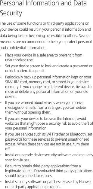 Personal Information and Data SecurityThe use of some functions or third-party applications on your device could result in your personal information and data being lost or becoming accessible to others. Several measures are recommended to help you protect personal and confidential information.•   Place your device in a safe area to prevent it from unauthorized use.•   Set your device screen to lock and create a password or unlock pattern to open it.•   Periodically back up personal information kept on your SIM/UIM card, memory card, or stored in your device memory. If you change to a different device, be sure to move or delete any personal information on your old device.•   If you are worried about viruses when you receive messages or emails from a stranger, you can delete them without opening them.•   If you use your device to browse the Internet, avoid websites that might pose a security risk to avoid theft of your personal information.•   If you use services such as Wi-Fi tether or Bluetooth, set passwords for these services to prevent unauthorized access. When these services are not in use, turn them off.•   Install or upgrade device security software and regularly scan for viruses.•   Be sure to obtain third-party applications from a legitimate source. Downloaded third-party applications should be scanned for viruses.•   Install security software or patches released by Huawei or third-party application providers.