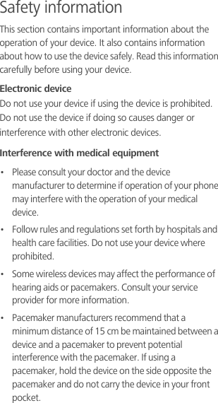 Safety informationThis section contains important information about the operation of your device. It also contains information about how to use the device safely. Read this information carefully before using your device.Electronic deviceDo not use your device if using the device is prohibited. Do not use the device if doing so causes danger or interference with other electronic devices.Interference with medical equipment•   Please consult your doctor and the device manufacturer to determine if operation of your phone may interfere with the operation of your medical device.•   Follow rules and regulations set forth by hospitals and health care facilities. Do not use your device where prohibited.•   Some wireless devices may affect the performance of hearing aids or pacemakers. Consult your service provider for more information.•   Pacemaker manufacturers recommend that a minimum distance of 15 cm be maintained between a device and a pacemaker to prevent potential interference with the pacemaker. If using a pacemaker, hold the device on the side opposite the pacemaker and do not carry the device in your front pocket.