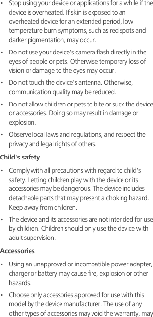 •   Stop using your device or applications for a while if the device is overheated. If skin is exposed to an overheated device for an extended period, low temperature burn symptoms, such as red spots and darker pigmentation, may occur. •   Do not use your device&apos;s camera flash directly in the eyes of people or pets. Otherwise temporary loss of vision or damage to the eyes may occur.•   Do not touch the device&apos;s antenna. Otherwise, communication quality may be reduced. •   Do not allow children or pets to bite or suck the device or accessories. Doing so may result in damage or explosion.•   Observe local laws and regulations, and respect the privacy and legal rights of others. Child&apos;s safety•   Comply with all precautions with regard to child&apos;s safety. Letting children play with the device or its accessories may be dangerous. The device includes detachable parts that may present a choking hazard. Keep away from children.•   The device and its accessories are not intended for use by children. Children should only use the device with adult supervision. Accessories•   Using an unapproved or incompatible power adapter, charger or battery may cause fire, explosion or other hazards. •   Choose only accessories approved for use with this model by the device manufacturer. The use of any other types of accessories may void the warranty, may 
