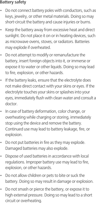 Battery safety•   Do not connect battery poles with conductors, such as keys, jewelry, or other metal materials. Doing so may short-circuit the battery and cause injuries or burns.•   Keep the battery away from excessive heat and direct sunlight. Do not place it on or in heating devices, such as microwave ovens, stoves, or radiators. Batteries may explode if overheated.•   Do not attempt to modify or remanufacture the battery, insert foreign objects into it, or immerse or expose it to water or other liquids. Doing so may lead to fire, explosion, or other hazards.•   If the battery leaks, ensure that the electrolyte does not make direct contact with your skins or eyes. If the electrolyte touches your skins or splashes into your eyes, immediately flush with clean water and consult a doctor.•   In case of battery deformation, color change, or overheating while charging or storing, immediately stop using the device and remove the battery. Continued use may lead to battery leakage, fire, or explosion.•   Do not put batteries in fire as they may explode. Damaged batteries may also explode.•   Dispose of used batteries in accordance with local regulations. Improper battery use may lead to fire, explosion, or other hazards.•   Do not allow children or pets to bite or suck the battery. Doing so may result in damage or explosion.•   Do not smash or pierce the battery, or expose it to high external pressure. Doing so may lead to a short circuit or overheating. 