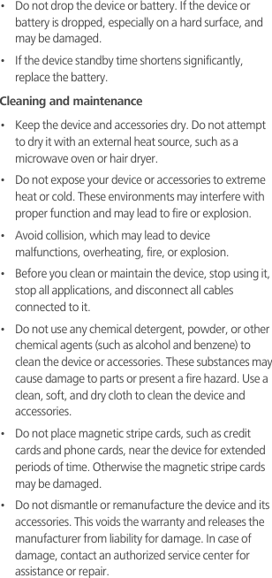 •   Do not drop the device or battery. If the device or battery is dropped, especially on a hard surface, and may be damaged. •   If the device standby time shortens significantly, replace the battery.Cleaning and maintenance•   Keep the device and accessories dry. Do not attempt to dry it with an external heat source, such as a microwave oven or hair dryer. •   Do not expose your device or accessories to extreme heat or cold. These environments may interfere with proper function and may lead to fire or explosion. •   Avoid collision, which may lead to device malfunctions, overheating, fire, or explosion. •   Before you clean or maintain the device, stop using it, stop all applications, and disconnect all cables connected to it.•   Do not use any chemical detergent, powder, or other chemical agents (such as alcohol and benzene) to clean the device or accessories. These substances may cause damage to parts or present a fire hazard. Use a clean, soft, and dry cloth to clean the device and accessories.•   Do not place magnetic stripe cards, such as credit cards and phone cards, near the device for extended periods of time. Otherwise the magnetic stripe cards may be damaged.•   Do not dismantle or remanufacture the device and its accessories. This voids the warranty and releases the manufacturer from liability for damage. In case of damage, contact an authorized service center for assistance or repair.