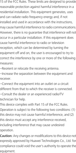 15 of the FCC Rules. These limits are designed to provide reasonable protection against harmful interference in a residential installation. This equipment generates, uses and can radiate radio frequency energy and, if not installed and used in accordance with the instructions, may cause harmful interference to radio communications. However, there is no guarantee that interference will not occur in a particular installation. If this equipment does cause harmful interference to radio or television reception, which can be determined by turning the equipment off and on, the user is encouraged to try to correct the interference by one or more of the following measures:--Reorient or relocate the receiving antenna.--Increase the separation between the equipment and receiver.--Connect the equipment into an outlet on a circuit different from that to which the receiver is connected.--Consult the dealer or an experienced radio/TV technician for help.This device complies with Part 15 of the FCC Rules. Operation is subject to the following two conditions: (1) this device may not cause harmful interference, and (2) this device must accept any interference received, including interference that may cause undesired operation.Caution: Any changes or modifications to this device not expressly approved by Huawei Technologies Co., Ltd. for compliance could void the user&apos;s authority to operate the equipment.