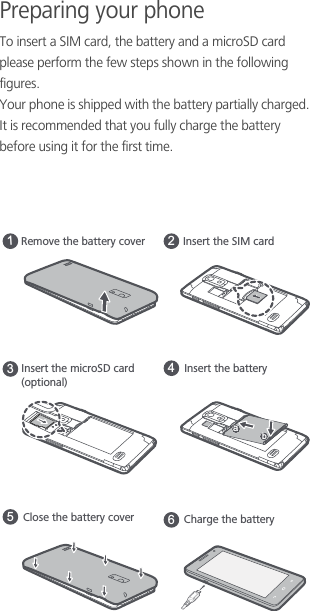 Preparing your phoneTo insert a SIM card, the battery and a microSD card please perform the few steps shown in the following figures.Your phone is shipped with the battery partially charged. It is recommended that you fully charge the battery before using it for the first time.Remove the battery coverInsert the microSD card(optional)13Insert the SIM card2Insert the batteryCharge the battery465Close the battery coverab