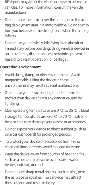 •   RF signals may affect the electronic systems of motor vehicles. For more information, consult the vehicle manufacturer.•   Do not place the device over the air bag or in the air bag deployment area in a motor vehicle. Doing so may hurt you because of the strong force when the air bag inflates.•   Do not use your device while flying in an aircraft or immediately before boarding. Using wireless devices in an aircraft may disrupt wireless networks, present a hazard to aircraft operation, or be illegal. Operating environment•   Avoid dusty, damp, or dirty environments. Avoid magnetic fields. Using the device in these environments may result in circuit malfunctions.•   Do not use your device during thunderstorms to protect your device against any danger caused by lightning. •   Ideal operating temperatures are 0℃ to 35℃. Ideal storage temperatures are -20℃ to 70℃. Extreme heat or cold may damage your device or accessories.•   Do not expose your device to direct sunlight (such as on a car dashboard) for prolonged periods. •   To protect your device or accessories from fire or electrical shock hazards, avoid rain and moisture.•   Keep the device away from sources of heat and fire, such as a heater, microwave oven, stove, water heater, radiator, or candle.•   Do not place sharp metal objects, such as pins, near the earpiece or speaker. The earpiece may attract these objects and result in injury. 