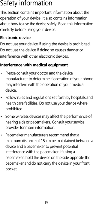 15Safety informationThis section contains important information about the operation of your device. It also contains information about how to use the device safely. Read this information carefully before using your device.Electronic deviceDo not use your device if using the device is prohibited. Do not use the device if doing so causes danger or interference with other electronic devices.Interference with medical equipment•   Please consult your doctor and the device manufacturer to determine if operation of your phone may interfere with the operation of your medical device.•   Follow rules and regulations set forth by hospitals and health care facilities. Do not use your device where prohibited.•   Some wireless devices may affect the performance of hearing aids or pacemakers. Consult your service provider for more information.•   Pacemaker manufacturers recommend that a minimum distance of 15 cm be maintained between a device and a pacemaker to prevent potential interference with the pacemaker. If using a pacemaker, hold the device on the side opposite the pacemaker and do not carry the device in your front pocket.