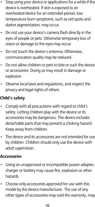18•   Stop using your device or applications for a while if the device is overheated. If skin is exposed to an overheated device for an extended period, low temperature burn symptoms, such as red spots and darker pigmentation, may occur. •   Do not use your device&apos;s camera flash directly in the eyes of people or pets. Otherwise temporary loss of vision or damage to the eyes may occur.•   Do not touch the device&apos;s antenna. Otherwise, communication quality may be reduced. •   Do not allow children or pets to bite or suck the device or accessories. Doing so may result in damage or explosion.•   Observe local laws and regulations, and respect the privacy and legal rights of others. Child&apos;s safety•   Comply with all precautions with regard to child&apos;s safety. Letting children play with the device or its accessories may be dangerous. The device includes detachable parts that may present a choking hazard. Keep away from children.•   The device and its accessories are not intended for use by children. Children should only use the device with adult supervision. Accessories•   Using an unapproved or incompatible power adapter, charger or battery may cause fire, explosion or other hazards. •   Choose only accessories approved for use with this model by the device manufacturer. The use of any other types of accessories may void the warranty, may 