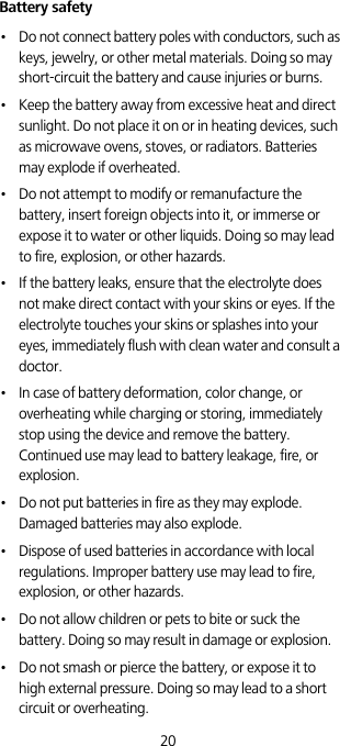 20Battery safety•   Do not connect battery poles with conductors, such as keys, jewelry, or other metal materials. Doing so may short-circuit the battery and cause injuries or burns.•   Keep the battery away from excessive heat and direct sunlight. Do not place it on or in heating devices, such as microwave ovens, stoves, or radiators. Batteries may explode if overheated.•   Do not attempt to modify or remanufacture the battery, insert foreign objects into it, or immerse or expose it to water or other liquids. Doing so may lead to fire, explosion, or other hazards.•   If the battery leaks, ensure that the electrolyte does not make direct contact with your skins or eyes. If the electrolyte touches your skins or splashes into your eyes, immediately flush with clean water and consult a doctor.•   In case of battery deformation, color change, or overheating while charging or storing, immediately stop using the device and remove the battery. Continued use may lead to battery leakage, fire, or explosion.•   Do not put batteries in fire as they may explode. Damaged batteries may also explode.•   Dispose of used batteries in accordance with local regulations. Improper battery use may lead to fire, explosion, or other hazards.•   Do not allow children or pets to bite or suck the battery. Doing so may result in damage or explosion.•   Do not smash or pierce the battery, or expose it to high external pressure. Doing so may lead to a short circuit or overheating. 