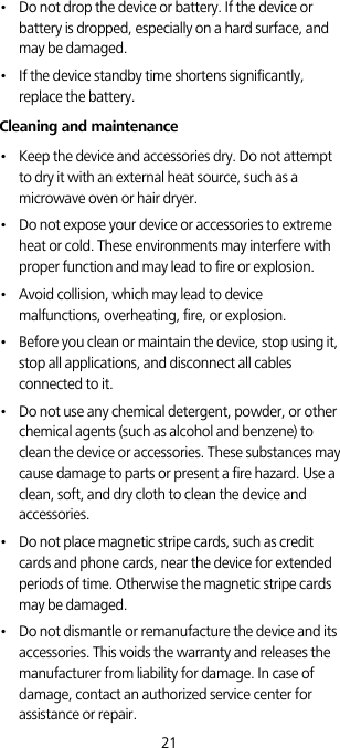 21•   Do not drop the device or battery. If the device or battery is dropped, especially on a hard surface, and may be damaged. •   If the device standby time shortens significantly, replace the battery.Cleaning and maintenance•   Keep the device and accessories dry. Do not attempt to dry it with an external heat source, such as a microwave oven or hair dryer. •   Do not expose your device or accessories to extreme heat or cold. These environments may interfere with proper function and may lead to fire or explosion. •   Avoid collision, which may lead to device malfunctions, overheating, fire, or explosion. •   Before you clean or maintain the device, stop using it, stop all applications, and disconnect all cables connected to it.•   Do not use any chemical detergent, powder, or other chemical agents (such as alcohol and benzene) to clean the device or accessories. These substances may cause damage to parts or present a fire hazard. Use a clean, soft, and dry cloth to clean the device and accessories.•   Do not place magnetic stripe cards, such as credit cards and phone cards, near the device for extended periods of time. Otherwise the magnetic stripe cards may be damaged.•   Do not dismantle or remanufacture the device and its accessories. This voids the warranty and releases the manufacturer from liability for damage. In case of damage, contact an authorized service center for assistance or repair.