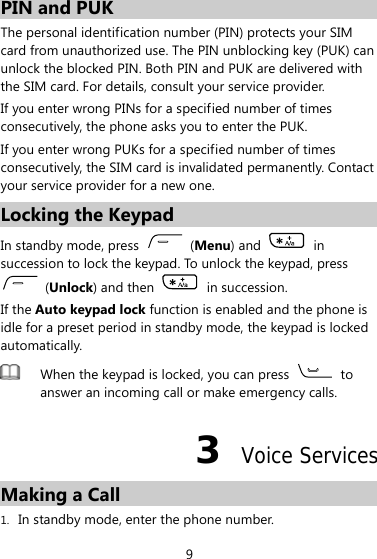 PIN and PUK The personal identification number (PIN) protects your SIM card from unauthorized use. The PIN unblocking key (PUK) can unlock the blocked PIN. Both PIN and PUK are delivered with the SIM card. For details, consult your service provider. If you enter wrong PINs for a specified number of times consecutively, the phone asks you to enter the PUK. If you enter wrong PUKs for a specified number of times consecutively, the SIM card is invalidated permanently. Contact your service provider for a new one. Locking the Keypad In standby mode, press   (Menu) and   in succession to lock the keypad. To unlock the keypad, press  (Unlock) and then   in succession. If the Auto keypad lock function is enabled and the phone is idle for a preset period in standby mode, the keypad is locked automatically.  When the keypad is locked, you can press   to answer an incoming call or make emergency calls. 3  Voice Services Making a Call 1. In standby mode, enter the phone number. 9 