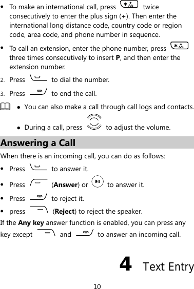 z To make an international call, press   twice consecutively to enter the plus sign (+). Then enter the international long distance code, country code or region code, area code, and phone number in sequence. z To call an extension, enter the phone number, press   three times consecutively to insert P, and then enter the extension number. 2. Press    to dial the number. 3. Press    to end the call.  z You can also make a call through call logs and contacts. z During a call, press    to adjust the volume. Answering a Call When there is an incoming call, you can do as follows: z Press    to answer it. z Press   (Answer) or    to answer it. z Press    to reject it. z press   (Reject) to reject the speaker. If the Any key answer function is enabled, you can press any key except  and    to answer an incoming call. 4  Text Entry 10 