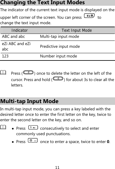 Changing the Text Input Modes The indicator of the current text input mode is displayed on the upper left corner of the screen. You can press   to change the text input mode. Indicator Text Input Mode ABC and abc  Multi-tap input mode eZi ABC and eZi abc  Predictive input mode 123  Number input mode   Press ( ) once to delete the letter on the left of the cursor. Press and hold ( ) for about 3s to clear all the letters.    Multi-tap Input Mode In multi-tap input mode, you can press a key labeled with the desired letter once to enter the first letter on the key, twice to enter the second letter on the key, and so on.    z Press    consecutively to select and enter commonly used punctuations. z Press    once to enter a space, twice to enter 0.  11 