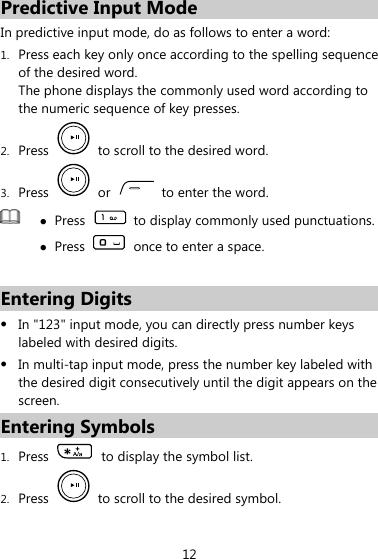 Predictive Input Mode In predictive input mode, do as follows to enter a word: 1. Press each key only once according to the spelling sequence of the desired word. The phone displays the commonly used word according to the numeric sequence of key presses. 2. Press    to scroll to the desired word. 3. Press   or   to enter the word.  z Press    to display commonly used punctuations. z Press    once to enter a space.  Entering Digits z In &quot;123&quot; input mode, you can directly press number keys labeled with desired digits. z In multi-tap input mode, press the number key labeled with the desired digit consecutively until the digit appears on the screen. Entering Symbols 1. Press    to display the symbol list. 2. Press    to scroll to the desired symbol. 12 