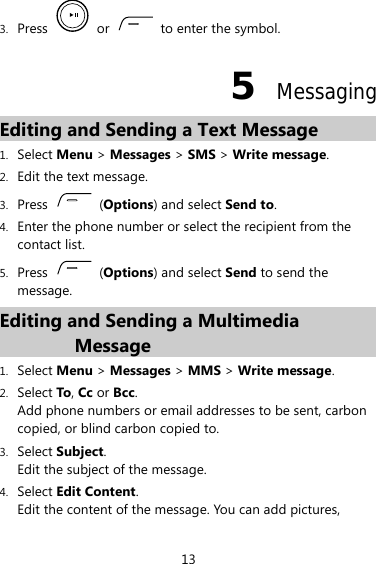 3. Press   or    to enter the symbol. 5  Messaging Editing and Sending a Text Message 1. Select Menu &gt; Messages &gt; SMS &gt; Write message. 2. Edit the text message. 3. Press   (Options) and select Send to. 4. Enter the phone number or select the recipient from the contact list. 5. Press   (Options) and select Send to send the message. Editing and Sending a Multimedia Message 1. Select Menu &gt; Messages &gt; MMS &gt; Write message. 2. Select To, Cc or Bcc. Add phone numbers or email addresses to be sent, carbon copied, or blind carbon copied to. 3. Select Subject. Edit the subject of the message. 4. Select Edit Content. Edit the content of the message. You can add pictures, 13 