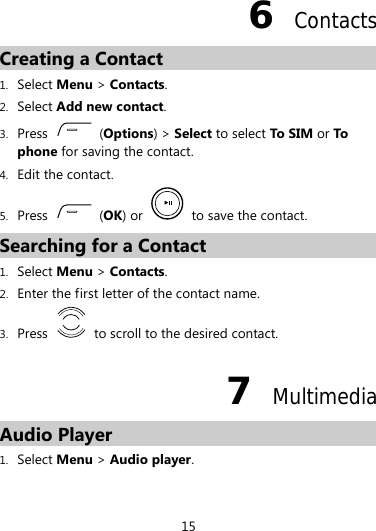 6  Contacts Creating a Contact 1. Select Menu &gt; Contacts. 2. Select Add new contact. 3. Press   (Options) &gt; Select to select To SIM or To phone for saving the contact. 4. Edit the contact. 5. Press   (OK) or   to save the contact. Searching for a Contact 1. Select Menu &gt; Contacts. 2. Enter the first letter of the contact name. 3. Press    to scroll to the desired contact. 7  Multimedia Audio Player 1. Select Menu &gt; Audio player. 15 