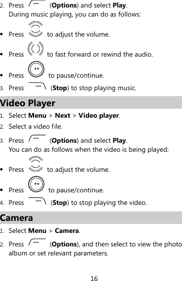 2. Press   (Options) and select Play. During music playing, you can do as follows: z Press    to adjust the volume. z Press    to fast forward or rewind the audio. z Press   to pause/continue. 3. Press   (Stop) to stop playing music. Video Player 1. Select Menu &gt; Next &gt; Video player. 2. Select a video file. 3. Press   (Options) and select Play. You can do as follows when the video is being played: z Press    to adjust the volume. z Press   to pause/continue. 4. Press   (Stop) to stop playing the video. Camera 1. Select Menu &gt; Camera. 2. Press   (Options), and then select to view the photo album or set relevant parameters. 16 