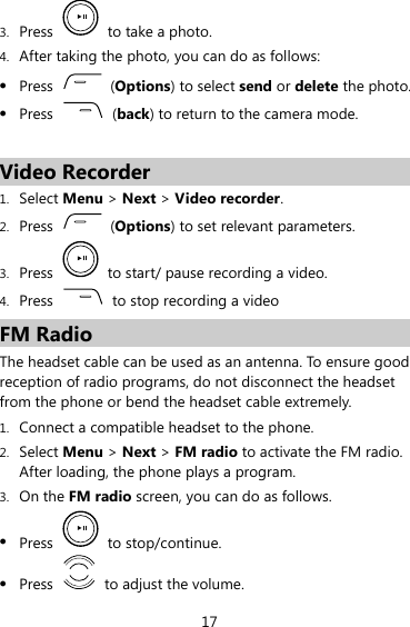 3. Press   to take a photo. 4. After taking the photo, you can do as follows: z Press   (Options) to select send or delete the photo. z Press   (back) to return to the camera mode.    Video Recorder 1. Select Menu &gt; Next &gt; Video recorder. 2. Press   (Options) to set relevant parameters. 3. Press    to start/ pause recording a video. 4. Press    to stop recording a video FM Radio The headset cable can be used as an antenna. To ensure good reception of radio programs, do not disconnect the headset from the phone or bend the headset cable extremely. 1. Connect a compatible headset to the phone. 2. Select Menu &gt; Next &gt; FM radio to activate the FM radio. After loading, the phone plays a program. 3. On the FM radio screen, you can do as follows. z Press   to stop/continue. z Press    to adjust the volume. 17 