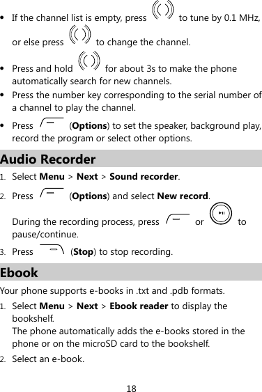 z If the channel list is empty, press    to tune by 0.1 MHz, or else press    to change the channel. z Press and hold    for about 3s to make the phone automatically search for new channels. z Press the number key corresponding to the serial number of a channel to play the channel. z Press   (Options) to set the speaker, background play, record the program or select other options. Audio Recorder 1. Select Menu &gt; Next &gt; Sound recorder. 2. Press   (Options) and select New record. During the recording process, press   or   to pause/continue. 3. Press   (Stop) to stop recording. Ebook Your phone supports e-books in .txt and .pdb formats.   1. Select Menu &gt; Next &gt; Ebook reader to display the bookshelf. The phone automatically adds the e-books stored in the phone or on the microSD card to the bookshelf. 2. Select an e-book. 18 