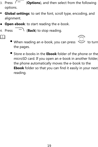 3. Press   (Options), and then select from the following options. z Global settings: to set the font, scroll type, encoding, and alignment. z Open ebook: to start reading the e-book.   4. Press   (Back) to stop reading.    y When reading an e-book, you can press   to turn the pages.   y Store e-books in the Ebook folder of the phone or the microSD card. If you open an e-book in another folder, the phone automatically moves the e-book to the Ebook folder so that you can find it easily in your next reading.   19 