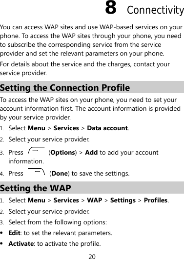 8  Connectivity You can access WAP sites and use WAP-based services on your phone. To access the WAP sites through your phone, you need to subscribe the corresponding service from the service provider and set the relevant parameters on your phone. For details about the service and the charges, contact your service provider. Setting the Connection Profile To access the WAP sites on your phone, you need to set your account information first. The account information is provided by your service provider. 1. Select Menu &gt; Services &gt; Data account. 2. Select your service provider. 3. Press   (Options) &gt; Add to add your account information. 4. Press   (Done) to save the settings. Setting the WAP 1. Select Menu &gt; Services &gt; WAP &gt; Settings &gt; Profiles. 2. Select your service provider. 3. Select from the following options: z Edit: to set the relevant parameters. z Activate: to activate the profile. 20 