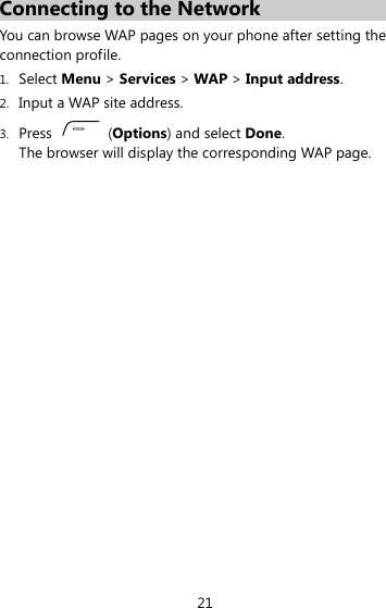 Connecting to the Network You can browse WAP pages on your phone after setting the connection profile. 1. Select Menu &gt; Services &gt; WAP &gt; Input address. 2. Input a WAP site address. 3. Press   (Options) and select Done. The browser will display the corresponding WAP page.  21 