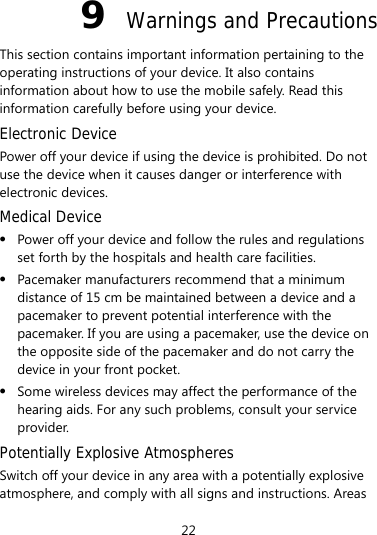 9  Warnings and Precautions This section contains important information pertaining to the operating instructions of your device. It also contains information about how to use the mobile safely. Read this information carefully before using your device. Electronic Device Power off your device if using the device is prohibited. Do not use the device when it causes danger or interference with electronic devices. Medical Device z Power off your device and follow the rules and regulations set forth by the hospitals and health care facilities. z Pacemaker manufacturers recommend that a minimum distance of 15 cm be maintained between a device and a pacemaker to prevent potential interference with the pacemaker. If you are using a pacemaker, use the device on the opposite side of the pacemaker and do not carry the device in your front pocket. z Some wireless devices may affect the performance of the hearing aids. For any such problems, consult your service provider. Potentially Explosive Atmospheres Switch off your device in any area with a potentially explosive atmosphere, and comply with all signs and instructions. Areas 22 