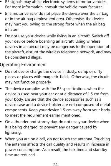 24 z RF signals may affect electronic systems of motor vehicles. For more information, consult the vehicle manufacturer. z In a motor vehicle, do not place the device over the air bag or in the air bag deployment area. Otherwise, the device may hurt you owing to the strong force when the air bag inflates. z Do not use your device while flying in an aircraft. Switch off your device before boarding an aircraft. Using wireless devices in an aircraft may be dangerous to the operation of the aircraft, disrupt the wireless telephone network, and may be considered illegal.   Operating Environment z Do not use or charge the device in dusty, damp or dirty places or places with magnetic fields. Otherwise, the circuit may not function properly. z The device complies with the RF specifications when the device is used near your ear or at a distance of 1.5 cm from your body. Ensure that the device accessories such as a device case and a device holster are not composed of metal components. Keep your device 1.5 cm away from your body to meet the requirement earlier mentioned. z On a thunder and stormy day, do not use your device when it is being charged, to prevent any danger caused by lightning. z When you are on a call, do not touch the antenna. Touching the antenna affects the call quality and results in increase in power consumption. As a result, the talk time and standby time are reduced. 