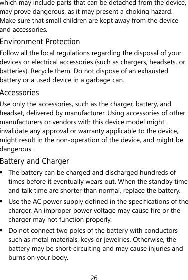 26 which may include parts that can be detached from the device, may prove dangerous, as it may present a choking hazard. Make sure that small children are kept away from the device and accessories. Environment Protection Follow all the local regulations regarding the disposal of your devices or electrical accessories (such as chargers, headsets, or batteries). Recycle them. Do not dispose of an exhausted battery or a used device in a garbage can. Accessories Use only the accessories, such as the charger, battery, and headset, delivered by manufacturer. Using accessories of other manufacturers or vendors with this device model might invalidate any approval or warranty applicable to the device, might result in the non-operation of the device, and might be dangerous. Battery and Charger z The battery can be charged and discharged hundreds of times before it eventually wears out. When the standby time and talk time are shorter than normal, replace the battery. z Use the AC power supply defined in the specifications of the charger. An improper power voltage may cause fire or the charger may not function properly. z Do not connect two poles of the battery with conductors such as metal materials, keys or jewelries. Otherwise, the battery may be short-circuiting and may cause injuries and burns on your body. 