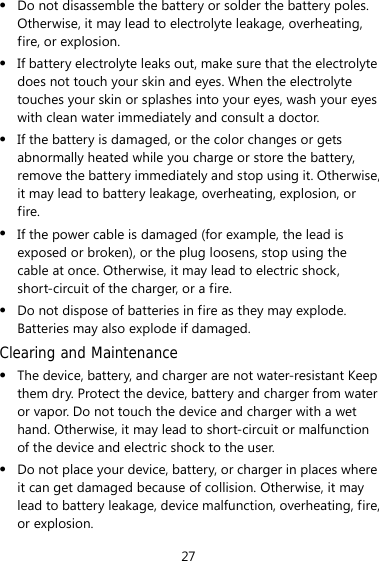 27 z Do not disassemble the battery or solder the battery poles. Otherwise, it may lead to electrolyte leakage, overheating, fire, or explosion. z If battery electrolyte leaks out, make sure that the electrolyte does not touch your skin and eyes. When the electrolyte touches your skin or splashes into your eyes, wash your eyes with clean water immediately and consult a doctor. z If the battery is damaged, or the color changes or gets abnormally heated while you charge or store the battery, remove the battery immediately and stop using it. Otherwise, it may lead to battery leakage, overheating, explosion, or fire. z If the power cable is damaged (for example, the lead is exposed or broken), or the plug loosens, stop using the cable at once. Otherwise, it may lead to electric shock, short-circuit of the charger, or a fire. z Do not dispose of batteries in fire as they may explode. Batteries may also explode if damaged. Clearing and Maintenance z The device, battery, and charger are not water-resistant Keep them dry. Protect the device, battery and charger from water or vapor. Do not touch the device and charger with a wet hand. Otherwise, it may lead to short-circuit or malfunction of the device and electric shock to the user. z Do not place your device, battery, or charger in places where it can get damaged because of collision. Otherwise, it may lead to battery leakage, device malfunction, overheating, fire, or explosion. 