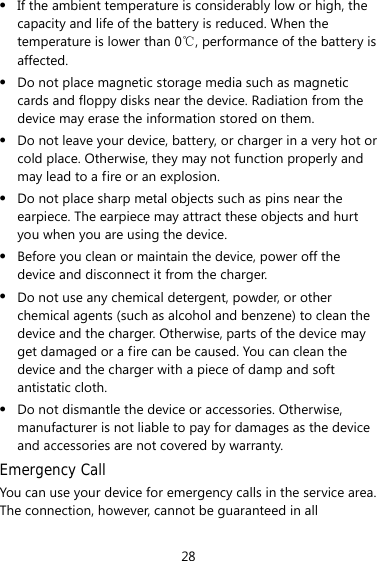 28 z If the ambient temperature is considerably low or high, the capacity and life of the battery is reduced. When the temperature is lower than 0℃, performance of the battery is affected. z Do not place magnetic storage media such as magnetic cards and floppy disks near the device. Radiation from the device may erase the information stored on them. z Do not leave your device, battery, or charger in a very hot or cold place. Otherwise, they may not function properly and may lead to a fire or an explosion. z Do not place sharp metal objects such as pins near the earpiece. The earpiece may attract these objects and hurt you when you are using the device. z Before you clean or maintain the device, power off the device and disconnect it from the charger.   z Do not use any chemical detergent, powder, or other chemical agents (such as alcohol and benzene) to clean the device and the charger. Otherwise, parts of the device may get damaged or a fire can be caused. You can clean the device and the charger with a piece of damp and soft antistatic cloth. z Do not dismantle the device or accessories. Otherwise, manufacturer is not liable to pay for damages as the device and accessories are not covered by warranty. Emergency Call You can use your device for emergency calls in the service area. The connection, however, cannot be guaranteed in all 