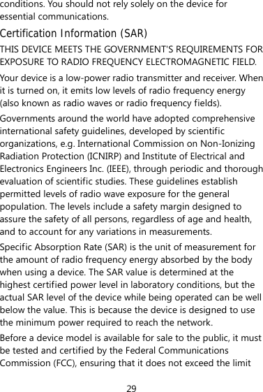 29 conditions. You should not rely solely on the device for essential communications. Certification Information (SAR) THIS DEVICE MEETS THE GOVERNMENT&apos;S REQUIREMENTS FOR EXPOSURE TO RADIO FREQUENCY ELECTROMAGNETIC FIELD. Your device is a low-power radio transmitter and receiver. When it is turned on, it emits low levels of radio frequency energy (also known as radio waves or radio frequency fields). Governments around the world have adopted comprehensive international safety guidelines, developed by scientific organizations, e.g. International Commission on Non-Ionizing Radiation Protection (ICNIRP) and Institute of Electrical and Electronics Engineers Inc. (IEEE), through periodic and thorough evaluation of scientific studies. These guidelines establish permitted levels of radio wave exposure for the general population. The levels include a safety margin designed to assure the safety of all persons, regardless of age and health, and to account for any variations in measurements. Specific Absorption Rate (SAR) is the unit of measurement for the amount of radio frequency energy absorbed by the body when using a device. The SAR value is determined at the highest certified power level in laboratory conditions, but the actual SAR level of the device while being operated can be well below the value. This is because the device is designed to use the minimum power required to reach the network. Before a device model is available for sale to the public, it must be tested and certified by the Federal Communications Commission (FCC), ensuring that it does not exceed the limit 