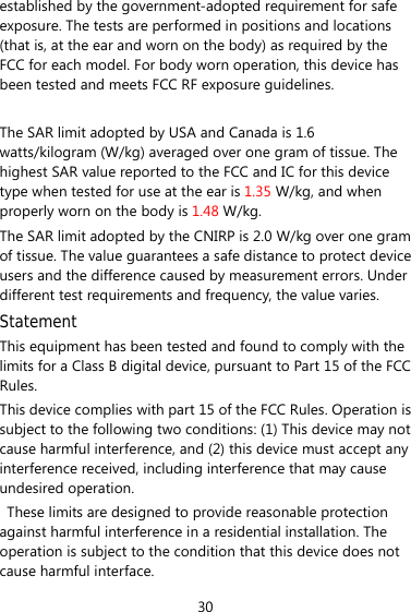 30 established by the government-adopted requirement for safe exposure. The tests are performed in positions and locations (that is, at the ear and worn on the body) as required by the FCC for each model. For body worn operation, this device has been tested and meets FCC RF exposure guidelines.  The SAR limit adopted by USA and Canada is 1.6 watts/kilogram (W/kg) averaged over one gram of tissue. The highest SAR value reported to the FCC and IC for this device type when tested for use at the ear is 1.35 W/kg, and when properly worn on the body is 1.48 W/kg. The SAR limit adopted by the CNIRP is 2.0 W/kg over one gram of tissue. The value guarantees a safe distance to protect device users and the difference caused by measurement errors. Under different test requirements and frequency, the value varies.   Statement This equipment has been tested and found to comply with the limits for a Class B digital device, pursuant to Part 15 of the FCC Rules.  This device complies with part 15 of the FCC Rules. Operation is subject to the following two conditions: (1) This device may not cause harmful interference, and (2) this device must accept any interference received, including interference that may cause undesired operation.   These limits are designed to provide reasonable protection against harmful interference in a residential installation. The operation is subject to the condition that this device does not cause harmful interface. 