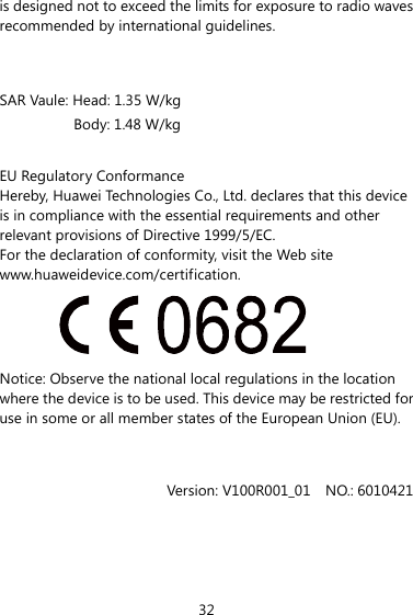is designed not to exceed the limits for exposure to radio waves recommended by international guidelines.  SAR Vaule: Head: 1.35 W/kg Body: 1.48 W/kg  EU Regulatory Conformance Hereby, Huawei Technologies Co., Ltd. declares that this device is in compliance with the essential requirements and other relevant provisions of Directive 1999/5/EC. For the declaration of conformity, visit the Web site www.huaweidevice.com/certification.  Notice: Observe the national local regulations in the location where the device is to be used. This device may be restricted for use in some or all member states of the European Union (EU).   Version: V100R001_01  NO.: 6010421 32 