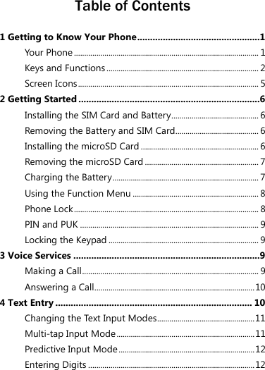  Table of Contents 1 Getting to Know Your Phone................................................1 Your Phone ........................................................................................... 1 Keys and Functions........................................................................... 2 Screen Icons ......................................................................................... 5 2 Getting Started .......................................................................6 Installing the SIM Card and Battery........................................... 6 Removing the Battery and SIM Card......................................... 6 Installing the microSD Card .......................................................... 6 Removing the microSD Card ........................................................ 7 Charging the Battery........................................................................ 7 Using the Function Menu .............................................................. 8 Phone Lock ........................................................................................... 8 PIN and PUK ........................................................................................ 9 Locking the Keypad .......................................................................... 9 3 Voice Services .........................................................................9 Making a Call....................................................................................... 9 Answering a Call...............................................................................10 4 Text Entry ............................................................................. 10 Changing the Text Input Modes................................................11 Multi-tap Input Mode....................................................................11 Predictive Input Mode...................................................................12 Entering Digits ..................................................................................12 
