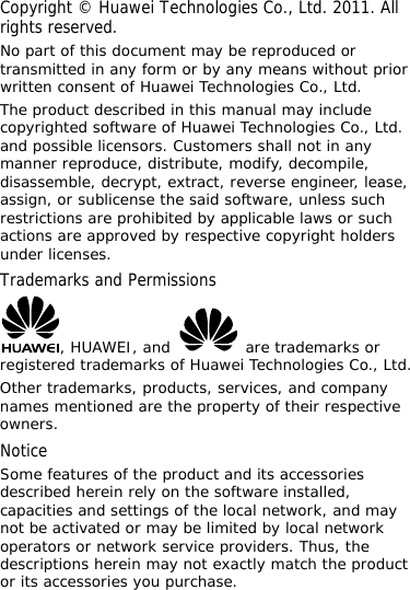 Copyright © Huawei Technologies Co., Ltd. 2011. All rights reserved. No part of this document may be reproduced or transmitted in any form or by any means without prior written consent of Huawei Technologies Co., Ltd. The product described in this manual may include copyrighted software of Huawei Technologies Co., Ltd. and possible licensors. Customers shall not in any manner reproduce, distribute, modify, decompile, disassemble, decrypt, extract, reverse engineer, lease, assign, or sublicense the said software, unless such restrictions are prohibited by applicable laws or such actions are approved by respective copyright holders under licenses. Trademarks and Permissions , HUAWEI, and   are trademarks or registered trademarks of Huawei Technologies Co., Ltd. Other trademarks, products, services, and company names mentioned are the property of their respective owners. Notice Some features of the product and its accessories described herein rely on the software installed, capacities and settings of the local network, and may not be activated or may be limited by local network operators or network service providers. Thus, the descriptions herein may not exactly match the product or its accessories you purchase. 