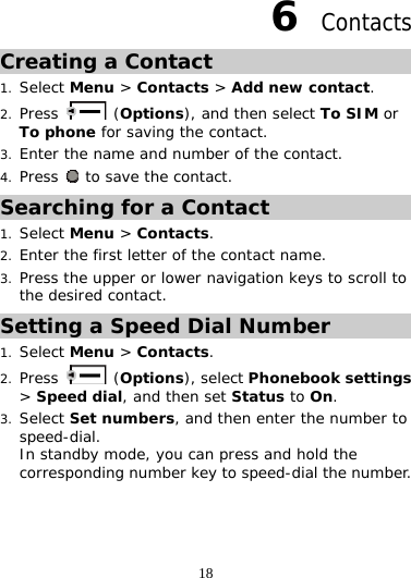 18 6  Contacts Creating a Contact 1. Select Menu &gt; Contacts &gt; Add new contact. 2. Press   (Options), and then select To SIM or To phone for saving the contact. 3. Enter the name and number of the contact. 4. Press   to save the contact. Searching for a Contact 1. Select Menu &gt; Contacts. 2. Enter the first letter of the contact name. 3. Press the upper or lower navigation keys to scroll to the desired contact. Setting a Speed Dial Number 1. Select Menu &gt; Contacts. 2. Press   (Options), select Phonebook settings &gt; Speed dial, and then set Status to On. 3. Select Set numbers, and then enter the number to speed-dial.  In standby mode, you can press and hold the corresponding number key to speed-dial the number.  