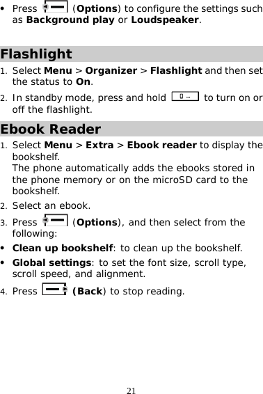21 z Press   (Options) to configure the settings such as Background play or Loudspeaker.  Flashlight 1. Select Menu &gt; Organizer &gt; Flashlight and then set the status to On.  2. In standby mode, press and hold   to turn on or off the flashlight. Ebook Reader 1. Select Menu &gt; Extra &gt; Ebook reader to display the bookshelf. The phone automatically adds the ebooks stored in the phone memory or on the microSD card to the bookshelf. 2. Select an ebook. 3. Press   (Options), and then select from the following: z Clean up bookshelf: to clean up the bookshelf. z Global settings: to set the font size, scroll type, scroll speed, and alignment.  4. Press  (Back) to stop reading.  
