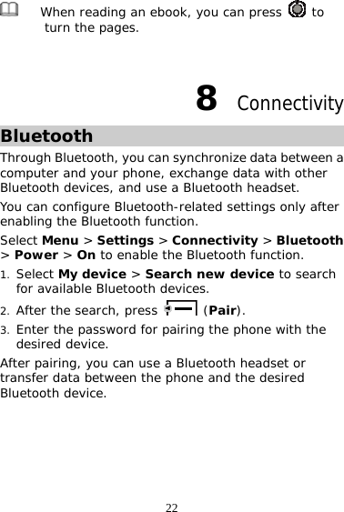 22  When reading an ebook, you can press   to turn the pages.   8  Connectivity Bluetooth Through Bluetooth, you can synchronize data between a computer and your phone, exchange data with other Bluetooth devices, and use a Bluetooth headset. You can configure Bluetooth-related settings only after enabling the Bluetooth function. Select Menu &gt; Settings &gt; Connectivity &gt; Bluetooth &gt; Power &gt; On to enable the Bluetooth function. 1. Select My device &gt; Search new device to search for available Bluetooth devices. 2. After the search, press   (Pair). 3. Enter the password for pairing the phone with the desired device.  After pairing, you can use a Bluetooth headset or transfer data between the phone and the desired Bluetooth device. 