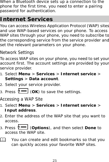 23 When a Bluetooth device sets up a connection to the phone for the first time, you need to enter a pairing password for authentication.  Internet Services You can access Wireless Application Protocol (WAP) sites and use WAP-based services on your phone. To access WAP sites through your phone, you need to subscribe to the corresponding service from the service provider and set the relevant parameters on your phone. Network Settings To access WAP sites on your phone, you need to set your account first. The account settings are provided by your service provider. 1. Select Menu &gt; Services &gt; Internet service &gt; Settings &gt; Data account. 2. Select your service provider. 3. Press   (OK) to save the settings. Accessing a WAP Site 1. Select Menu &gt; Services &gt; Internet service &gt; Input address. 2. Enter the address of the WAP site that you want to access. 3. Press   (Options), and then select Done to access the WAP site.  You can create and edit bookmarks so that you can quickly access your favorite WAP sites. 