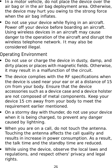 26 z In a motor vehicle, do not place the device over the air bag or in the air bag deployment area. Otherwise, the device may hurt you owing to the strong force when the air bag inflates. z Do not use your device while flying in an aircraft. Power off your device before boarding an aircraft. Using wireless devices in an aircraft may cause danger to the operation of the aircraft and disrupt the wireless telephone network. It may also be considered illegal.  Operating Environment z Do not use or charge the device in dusty, damp, and dirty places or places with magnetic fields. Otherwise, it may result in a malfunction of the circuit. z The device complies with the RF specifications when the device is used near your ear or at a distance of 15 cm from your body. Ensure that the device accessories such as a device case and a device holster are not composed of metal components. Keep your device 15 cm away from your body to meet the requirement earlier mentioned. z On a stormy day with thunder, do not use your device when it is being charged, to prevent any danger caused by lightning. z When you are on a call, do not touch the antenna. Touching the antenna affects the call quality and results in increase in power consumption. As a result, the talk time and the standby time are reduced. z While using the device, observe the local laws and regulations, and respect others&apos; privacy and legal rights. 