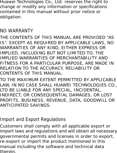 Huawei Technologies Co., Ltd. reserves the right to change or modify any information or specifications contained in this manual without prior notice or obligation.  NO WARRANTY THE CONTENTS OF THIS MANUAL ARE PROVIDED “AS IS”. EXCEPT AS REQUIRED BY APPLICABLE LAWS, NO WARRANTIES OF ANY KIND, EITHER EXPRESS OR IMPLIED, INCLUDING BUT NOT LIMITED TO, THE IMPLIED WARRANTIES OF MERCHANTABILITY AND FITNESS FOR A PARTICULAR PURPOSE, ARE MADE IN RELATION TO THE ACCURACY, RELIABILITY OR CONTENTS OF THIS MANUAL. TO THE MAXIMUM EXTENT PERMITTED BY APPLICABLE LAW, IN NO CASE SHALL HUAWEI TECHNOLOGIES CO., LTD BE LIABLE FOR ANY SPECIAL, INCIDENTAL, INDIRECT, OR CONSEQUENTIAL DAMAGES, OR LOST PROFITS, BUSINESS, REVENUE, DATA, GOODWILL OR ANTICIPATED SAVINGS.  Import and Export Regulations Customers shall comply with all applicable export or import laws and regulations and will obtain all necessary governmental permits and licenses in order to export, re-export or import the product mentioned in this manual including the software and technical data therein.    