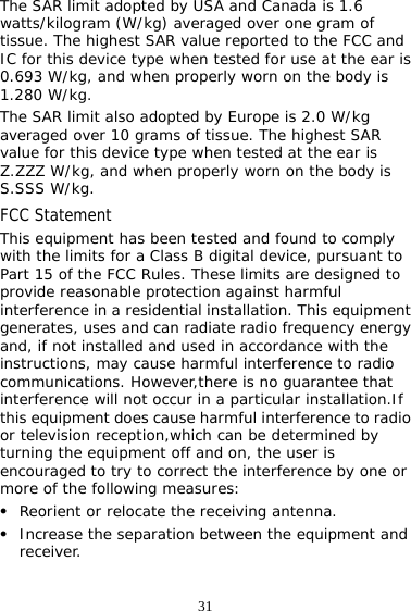 31 The SAR limit adopted by USA and Canada is 1.6 watts/kilogram (W/kg) averaged over one gram of tissue. The highest SAR value reported to the FCC and IC for this device type when tested for use at the ear is 0.693 W/kg, and when properly worn on the body is 1.280 W/kg. The SAR limit also adopted by Europe is 2.0 W/kg averaged over 10 grams of tissue. The highest SAR value for this device type when tested at the ear is Z.ZZZ W/kg, and when properly worn on the body is S.SSS W/kg. FCC Statement This equipment has been tested and found to comply with the limits for a Class B digital device, pursuant to Part 15 of the FCC Rules. These limits are designed to provide reasonable protection against harmful interference in a residential installation. This equipment generates, uses and can radiate radio frequency energy and, if not installed and used in accordance with the instructions, may cause harmful interference to radio communications. However,there is no guarantee that interference will not occur in a particular installation.If this equipment does cause harmful interference to radio or television reception,which can be determined by turning the equipment off and on, the user is encouraged to try to correct the interference by one or more of the following measures: z Reorient or relocate the receiving antenna. z Increase the separation between the equipment and receiver. 