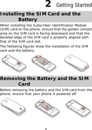 8 2  Getting Started Installing the SIM Card and the Battery When installing the Subscriber Identification Module (SIM) card on the phone, ensure that the golden contact area on the SIM card is facing downward and that the beveled edge of the SIM card is properly aligned with that of the SIM card slot. The following figures show the installation of the SIM card and the battery.  Removing the Battery and the SIM Card Before removing the battery and the SIM card from the phone, ensure that your phone is powered off.  