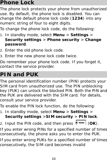 10 Phone Lock The phone lock protects your phone from unauthorized use. By default, the phone lock is disabled. You can change the default phone lock code (1234) into any numeric string of four to eight digits. To change the phone lock code, do the following: 1. In standby mode, select Menu &gt; Settings &gt; Security settings &gt; Phone security &gt; Change password. 2. Enter the old phone lock code. 3. Enter the new phone lock code twice.  Do remember your phone lock code. If you forget it, contact the service provider. PIN and PUK The personal identification number (PIN) protects your SIM card from unauthorized use. The PIN unblocking key (PUK) can unlock the blocked PIN. Both the PIN and the PUK are delivered with the SIM card. For details, consult your service provider. To enable the PIN lock function, do the following: 1. In standby mode, select Menu &gt; Settings &gt; Security settings &gt;SIM security &gt; PIN lock. 2. Input the PIN code, and then press   (OK). If you enter wrong PINs for a specified number of times consecutively, the phone asks you to enter the PUK. If you enter wrong PUKs for a specified number of times consecutively, the SIM card becomes invalid 