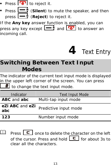 13 z Press   to reject it. z Press   (Silent) to mute the speaker, and then press   (Reject) to reject it. If the Any key answer function is enabled, you can press any key except   and   to answer an incoming call. 4  Text Entry Switching Between Text Input Modes The indicator of the current text input mode is displayed in the upper left corner of the screen. You can press  to change the text input mode. Indicator  Text Input Mode ABC and abc   Multi-tap input mode eZi ABC and eZi abc Predictive input mode 123  Number input mode   Press    once to delete the character on the left of the cursor. Press and hold   for about 3s to clear all the characters.   