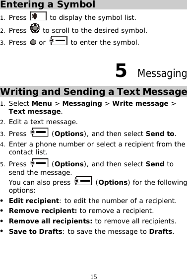 15 Entering a Symbol 1. Press   to display the symbol list. 2. Press   to scroll to the desired symbol. 3. Press   or   to enter the symbol. 5  Messaging Writing and Sending a Text Message 1. Select Menu &gt; Messaging &gt; Write message &gt; Text message. 2. Edit a text message. 3. Press   (Options), and then select Send to. 4. Enter a phone number or select a recipient from the contact list. 5. Press   (Options), and then select Send to send the message.  You can also press   (Options) for the following options: z Edit recipient: to edit the number of a recipient. z Remove recipient: to remove a recipient. z Remove all recipients: to remove all recipients. z Save to Drafts: to save the message to Drafts. 