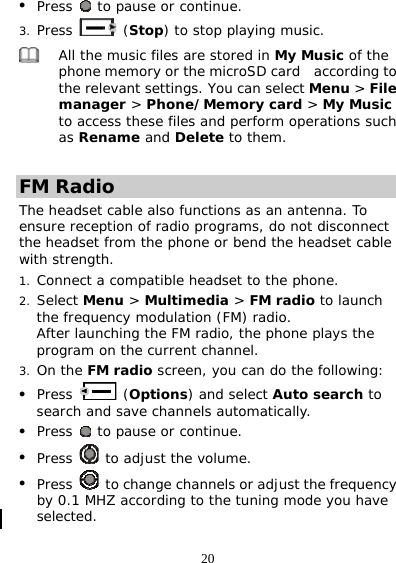 20 z Press   to pause or continue. 3. Press   (Stop) to stop playing music.  All the music files are stored in My Music of the phone memory or the microSD card    according to the relevant settings. You can select Menu &gt; File manager &gt; Phone/Memory card &gt; My Music to access these files and perform operations such as Rename and Delete to them.  FM Radio The headset cable also functions as an antenna. To ensure reception of radio programs, do not disconnect the headset from the phone or bend the headset cable with strength. 1. Connect a compatible headset to the phone. 2. Select Menu &gt; Multimedia &gt; FM radio to launch the frequency modulation (FM) radio.  After launching the FM radio, the phone plays the program on the current channel. 3. On the FM radio screen, you can do the following: z Press   (Options) and select Auto search to search and save channels automatically. z Press   to pause or continue. z Press   to adjust the volume. z Press   to change channels or adjust the frequency by 0.1 MHZ according to the tuning mode you have selected.  