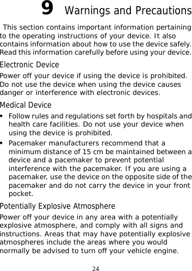 24 9  Warnings and Precautions  This section contains important information pertaining to the operating instructions of your device. It also contains information about how to use the device safely. Read this information carefully before using your device. Electronic Device Power off your device if using the device is prohibited. Do not use the device when using the device causes danger or interference with electronic devices. Medical Device z Follow rules and regulations set forth by hospitals and health care facilities. Do not use your device when using the device is prohibited. z Pacemaker manufacturers recommend that a minimum distance of 15 cm be maintained between a device and a pacemaker to prevent potential interference with the pacemaker. If you are using a pacemaker, use the device on the opposite side of the pacemaker and do not carry the device in your front pocket. Potentially Explosive Atmosphere Power off your device in any area with a potentially explosive atmosphere, and comply with all signs and instructions. Areas that may have potentially explosive atmospheres include the areas where you would normally be advised to turn off your vehicle engine. 